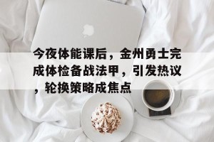 金年会官方网站-今夜体能课后，金州勇士完成体检备战法甲，引发热议，轮换策略成焦点(勇士119107胜76人)